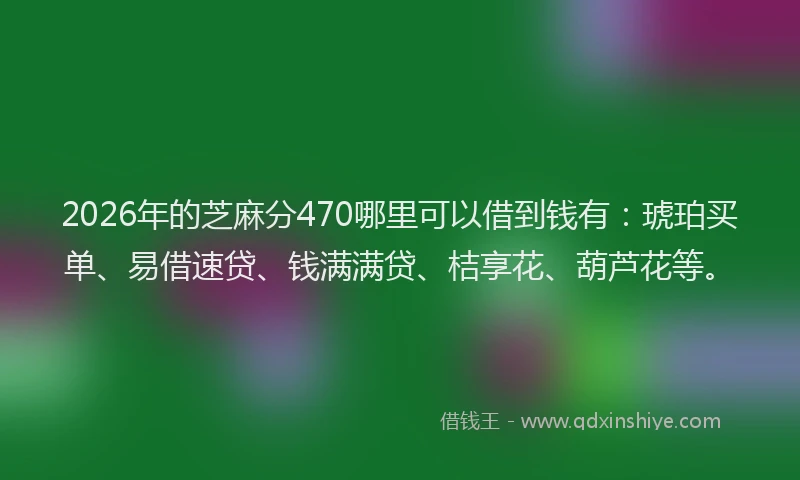 2026年的芝麻分470哪里可以借到钱有：琥珀买单、易借速贷、钱满满贷、桔享花、葫芦花等。