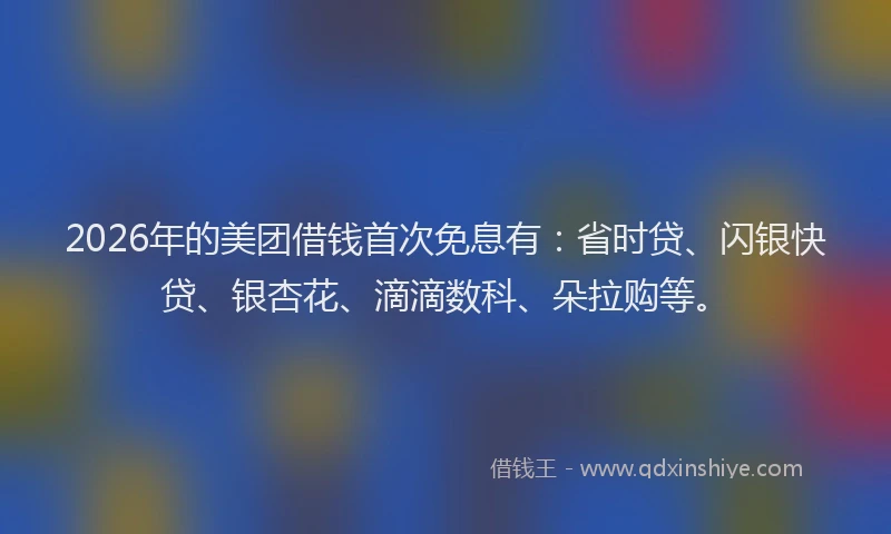 2026年的美团借钱首次免息有：省时贷、闪银快贷、银杏花、滴滴数科、朵拉购等。