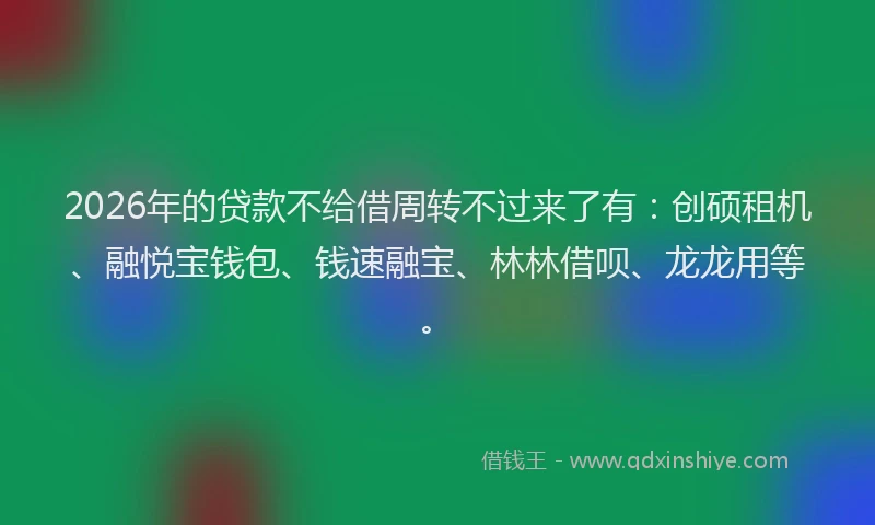 2026年的贷款不给借周转不过来了有：创硕租机、融悦宝钱包、钱速融宝、林林借呗、龙龙用等。