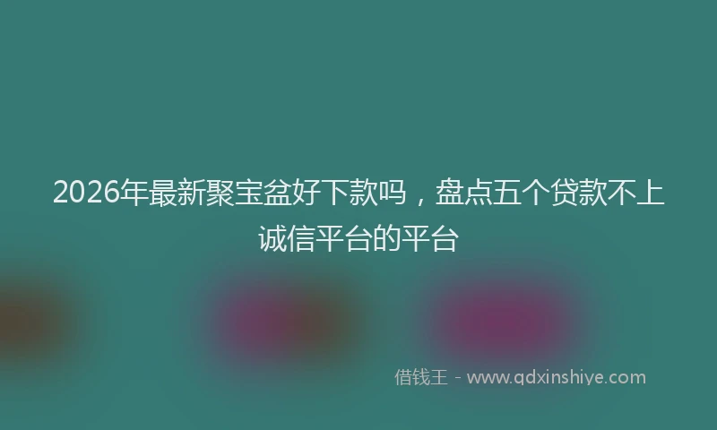 2026年最新聚宝盆好下款吗，盘点五个贷款不上诚信平台的平台