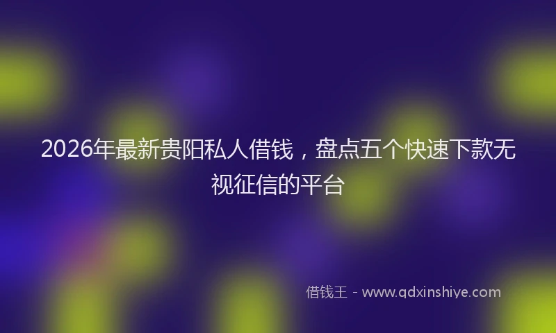 2026年最新贵阳私人借钱，盘点五个快速下款无视征信的平台