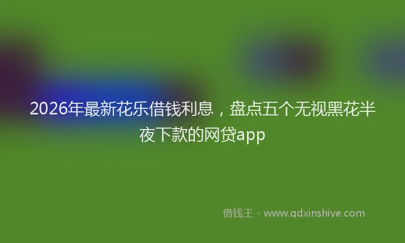 2026年最新花乐借钱利息，盘点五个无视黑花半夜下款的网贷app