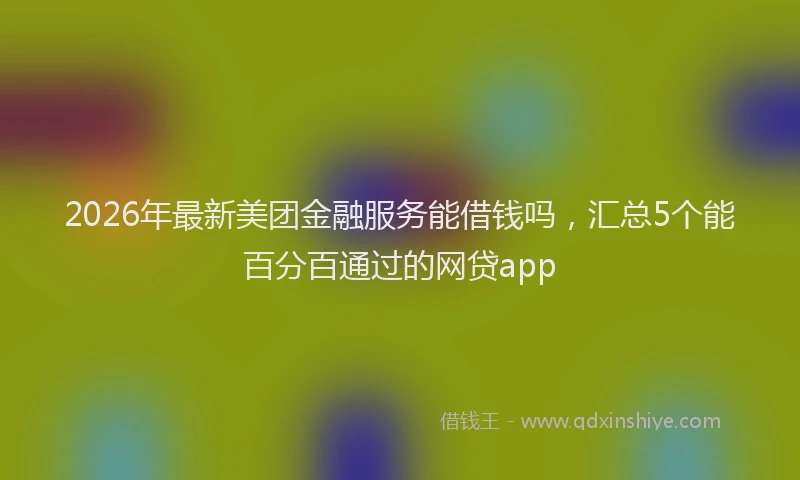 2026年最新美团金融服务能借钱吗，汇总5个能百分百通过的网贷app