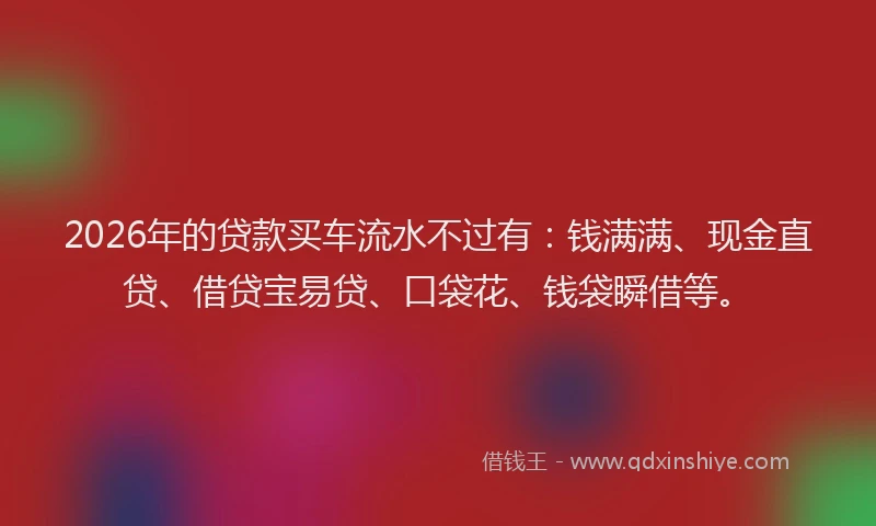 2026年的贷款买车流水不过有：钱满满、现金直贷、借贷宝易贷、口袋花、钱袋瞬借等。