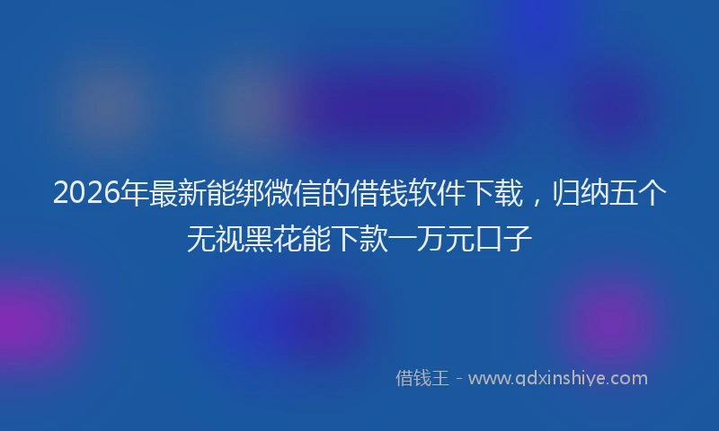 2026年最新能绑微信的借钱软件下载，归纳五个无视黑花能下款一万元口子