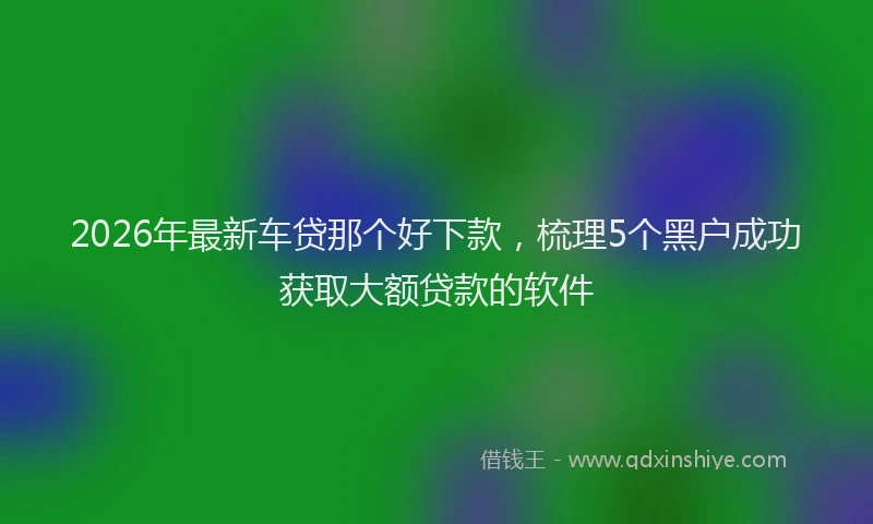 2026年最新车贷那个好下款，梳理5个黑户成功获取大额贷款的软件