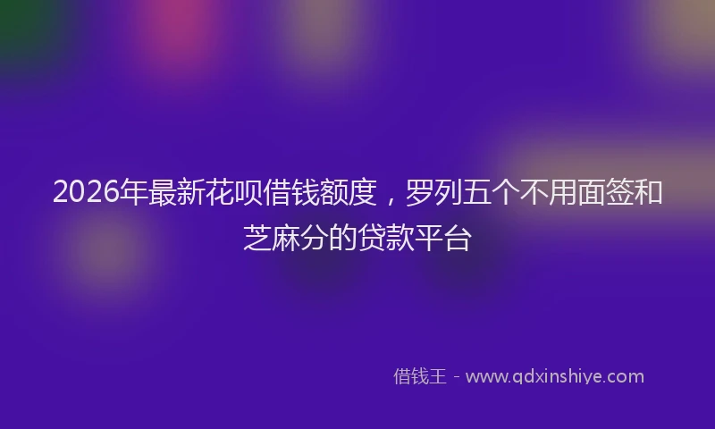 2026年最新花呗借钱额度，罗列五个不用面签和芝麻分的贷款平台
