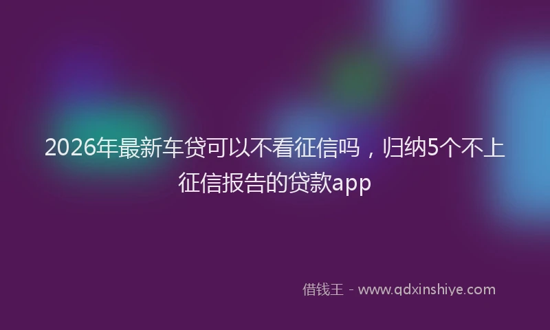 2026年最新车贷可以不看征信吗，归纳5个不上征信报告的贷款app