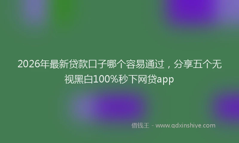 2026年最新贷款口子哪个容易通过，分享五个无视黑白100%秒下网贷app