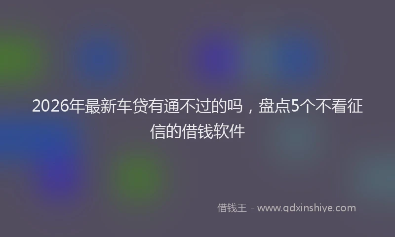 2026年最新车贷有通不过的吗，盘点5个不看征信的借钱软件