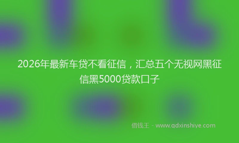 2026年最新车贷不看征信，汇总五个无视网黑征信黑5000贷款口子