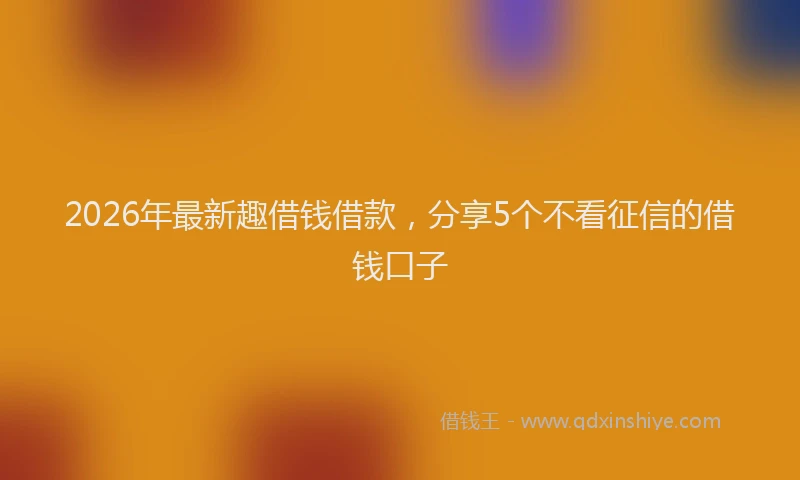 2026年最新趣借钱借款，分享5个不看征信的借钱口子