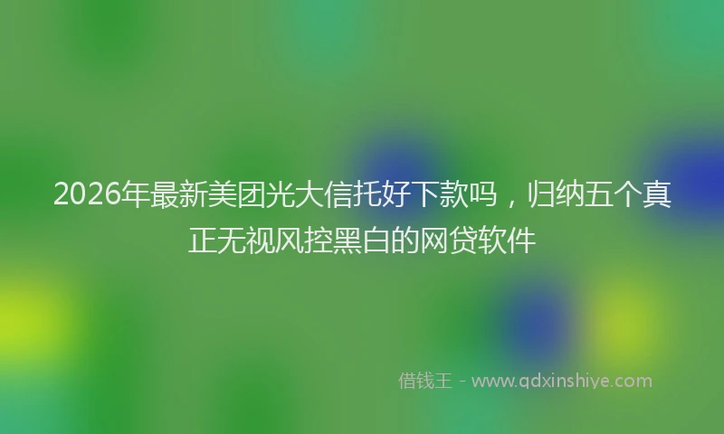 2026年最新美团光大信托好下款吗，归纳五个真正无视风控黑白的网贷软件