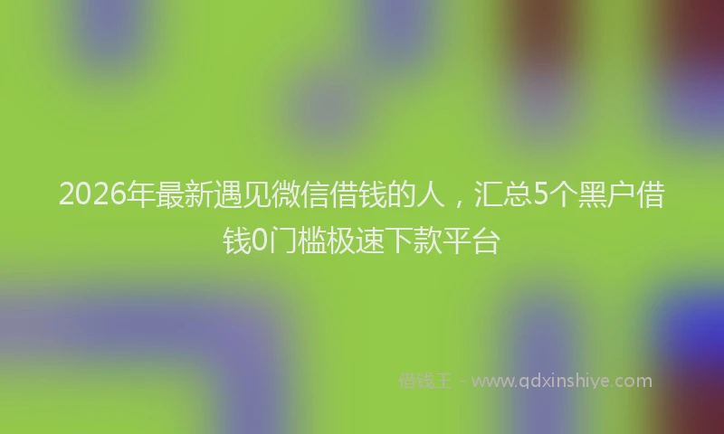 2026年最新遇见微信借钱的人，汇总5个黑户借钱0门槛极速下款平台