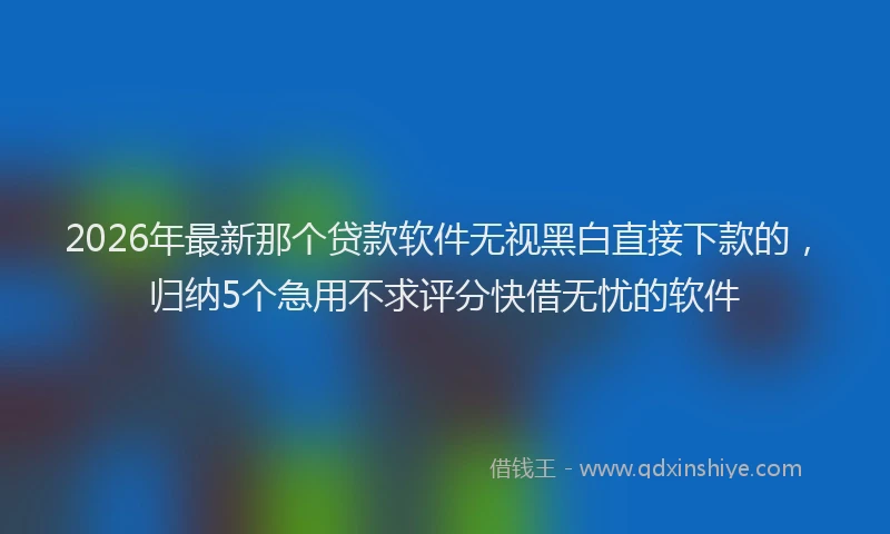2026年最新那个贷款软件无视黑白直接下款的，归纳5个急用不求评分快借无忧的软件