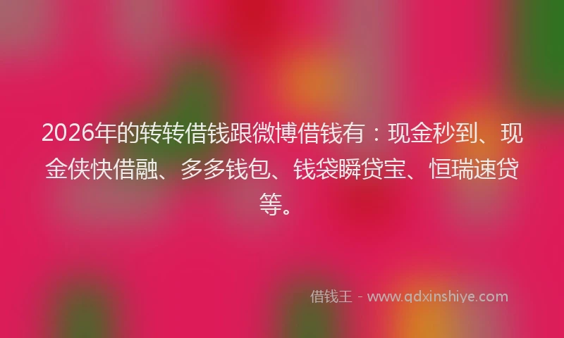 2026年的转转借钱跟微博借钱有：现金秒到、现金侠快借融、多多钱包、钱袋瞬贷宝、恒瑞速贷等。