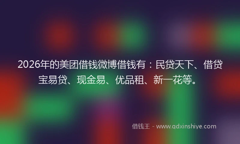 2026年的美团借钱微博借钱有：民贷天下、借贷宝易贷、现金易、优品租、新一花等。
