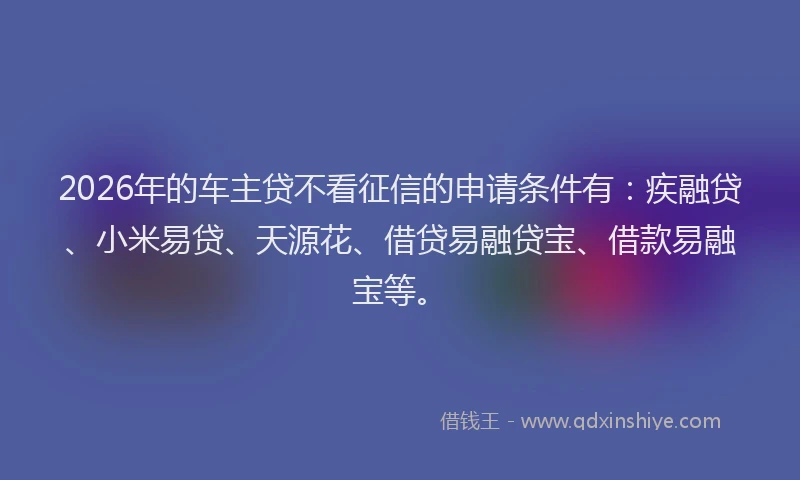 2026年的车主贷不看征信的申请条件有：疾融贷、小米易贷、天源花、借贷易融贷宝、借款易融宝等。