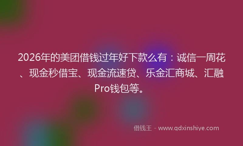 2026年的美团借钱过年好下款么有：诚信一周花、现金秒借宝、现金流速贷、乐金汇商城、汇融Pro钱包等。