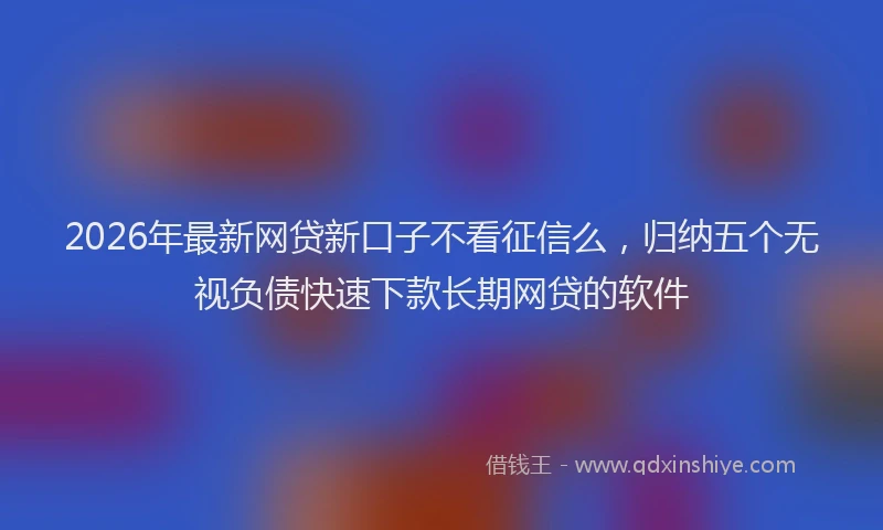 2026年最新网贷新口子不看征信么，归纳五个无视负债快速下款长期网贷的软件