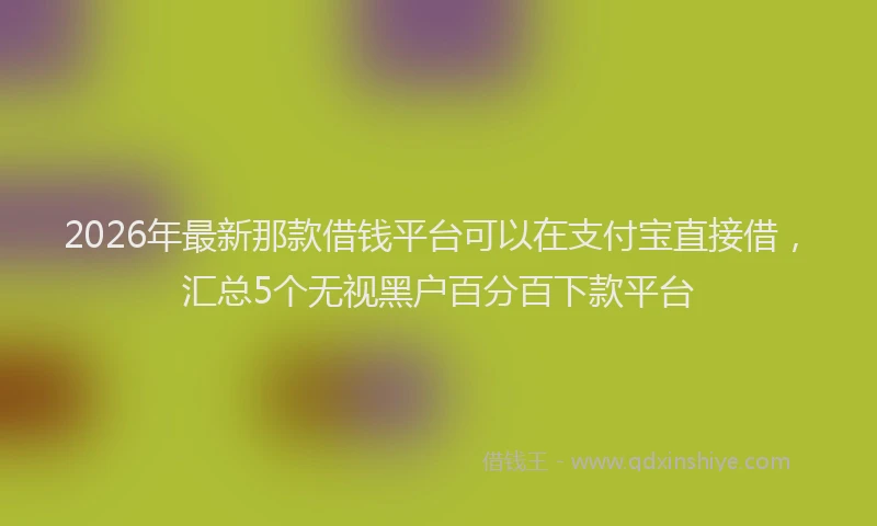 2026年最新那款借钱平台可以在支付宝直接借，汇总5个无视黑户百分百下款平台