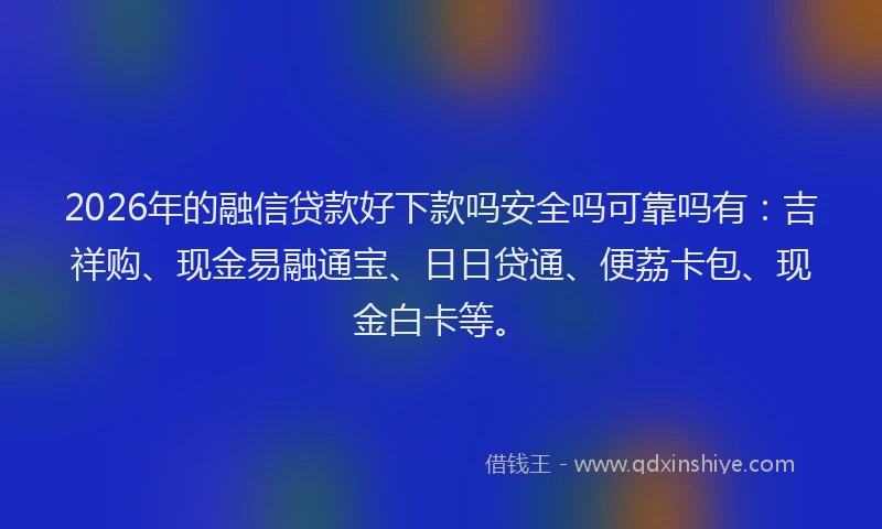2026年的融信贷款好下款吗安全吗可靠吗有：吉祥购、现金易融通宝、日日贷通、便荔卡包、现金白卡等。