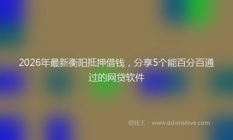 2026年最新衡阳抵押借钱，分享5个能百分百通过的网贷软件