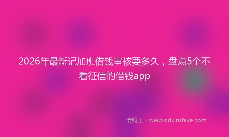 2026年最新记加班借钱审核要多久，盘点5个不看征信的借钱app