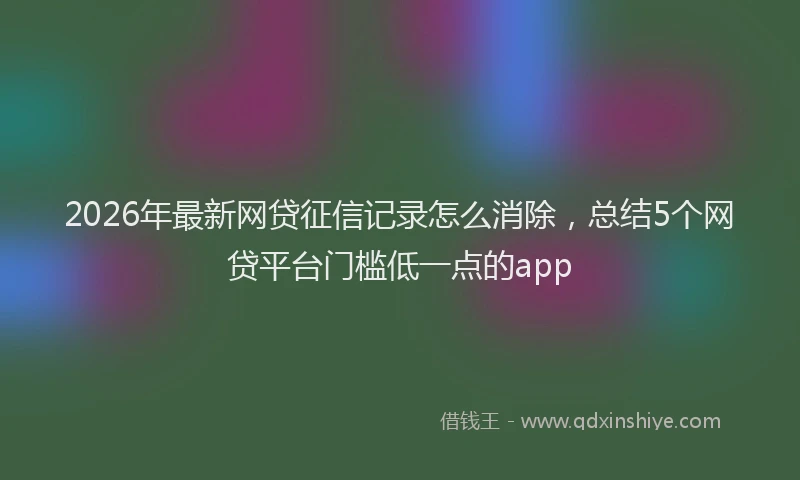 2026年最新网贷征信记录怎么消除，总结5个网贷平台门槛低一点的app