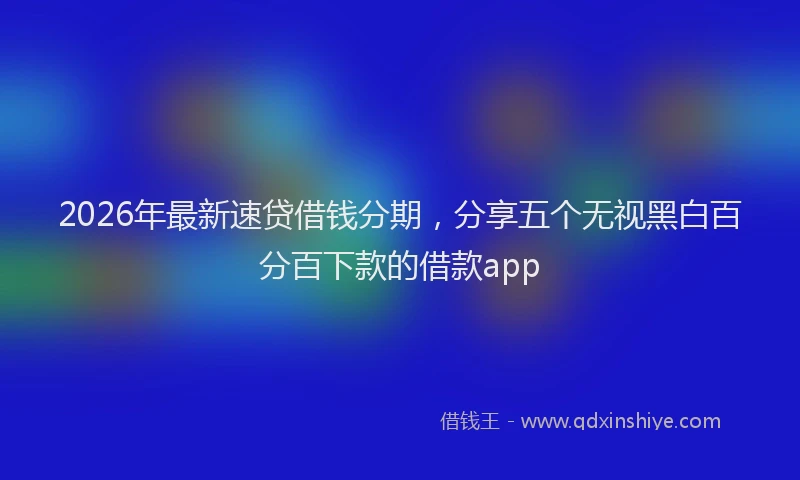 2026年最新速贷借钱分期，分享五个无视黑白百分百下款的借款app