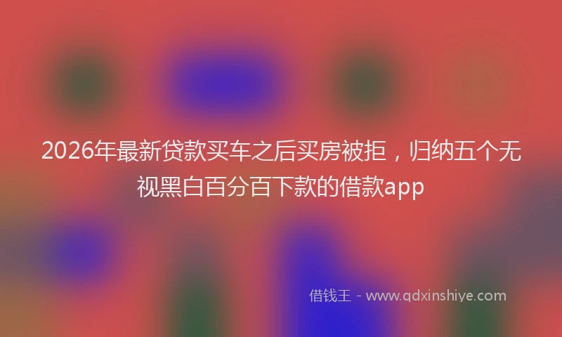 2026年最新贷款买车之后买房被拒，归纳五个无视黑白百分百下款的借款app