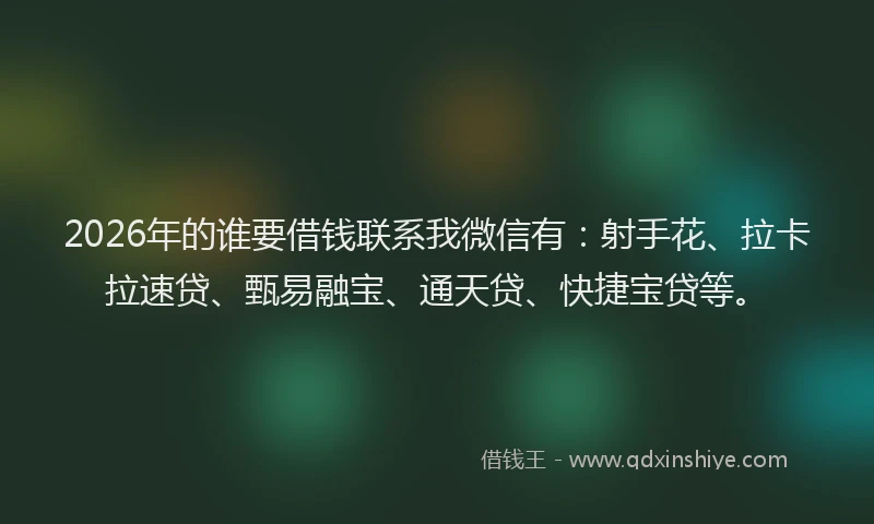2026年的谁要借钱联系我微信有：射手花、拉卡拉速贷、甄易融宝、通天贷、快捷宝贷等。