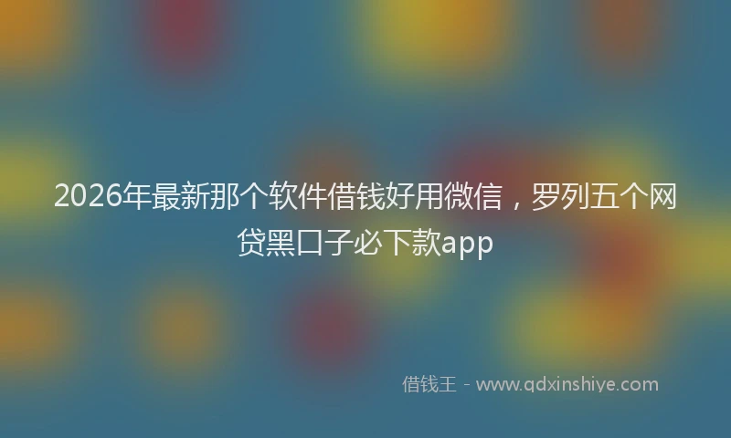 2026年最新那个软件借钱好用微信，罗列五个网贷黑口子必下款app