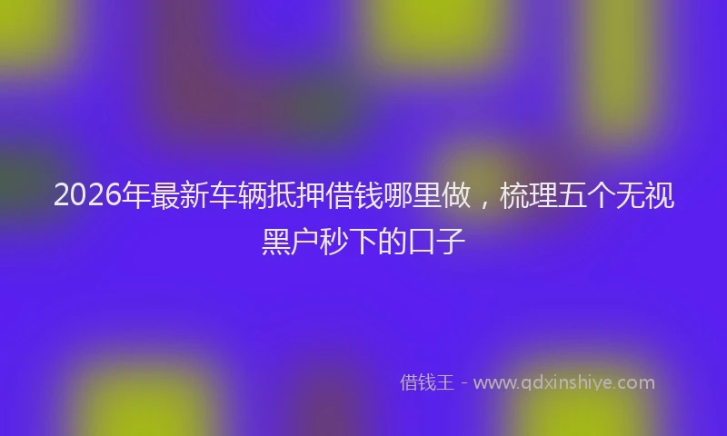 2026年最新车辆抵押借钱哪里做，梳理五个无视黑户秒下的口子