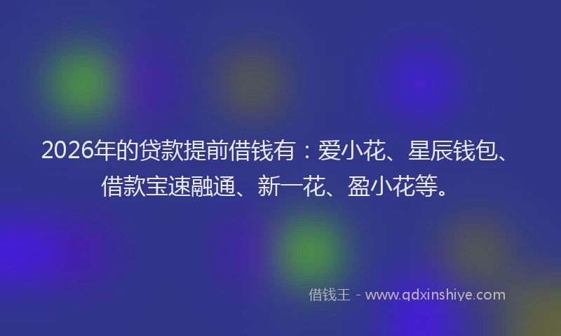 2026年的贷款提前借钱有：爱小花、星辰钱包、借款宝速融通、新一花、盈小花等。