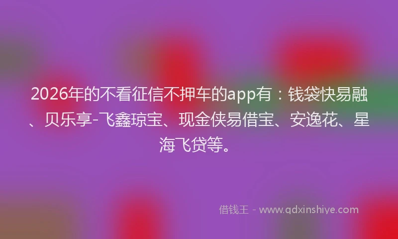 2026年的不看征信不押车的app有：钱袋快易融、贝乐享-飞鑫琼宝、现金侠易借宝、安逸花、星海飞贷等。