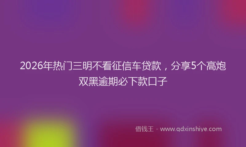 2026年热门三明不看征信车贷款，分享5个高炮双黑逾期必下款口子