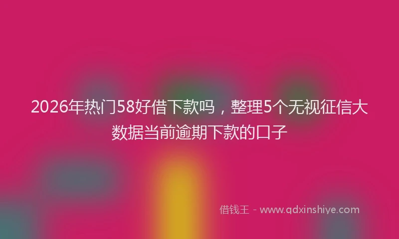 2026年热门58好借下款吗，整理5个无视征信大数据当前逾期下款的口子
