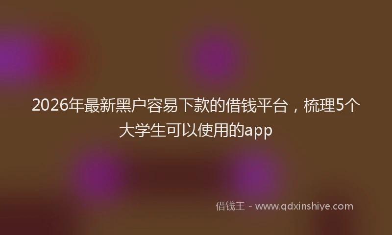2026年最新黑户容易下款的借钱平台，梳理5个大学生可以使用的app