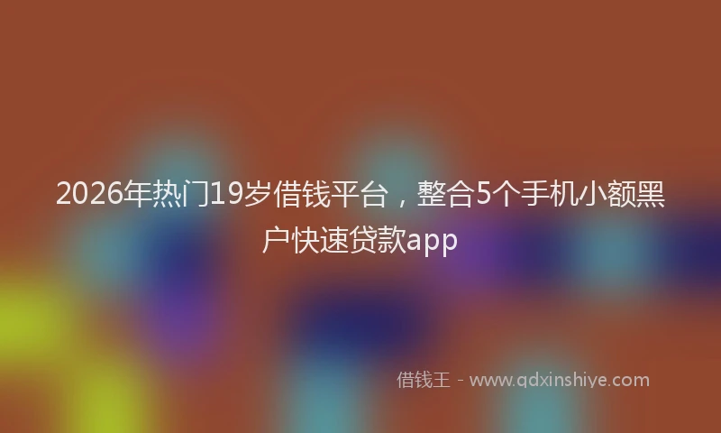 2026年热门19岁借钱平台，整合5个手机小额黑户快速贷款app