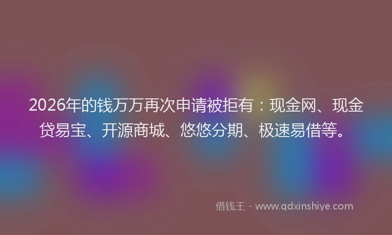 2026年的钱万万再次申请被拒有：现金网、现金贷易宝、开源商城、悠悠分期、极速易借等。