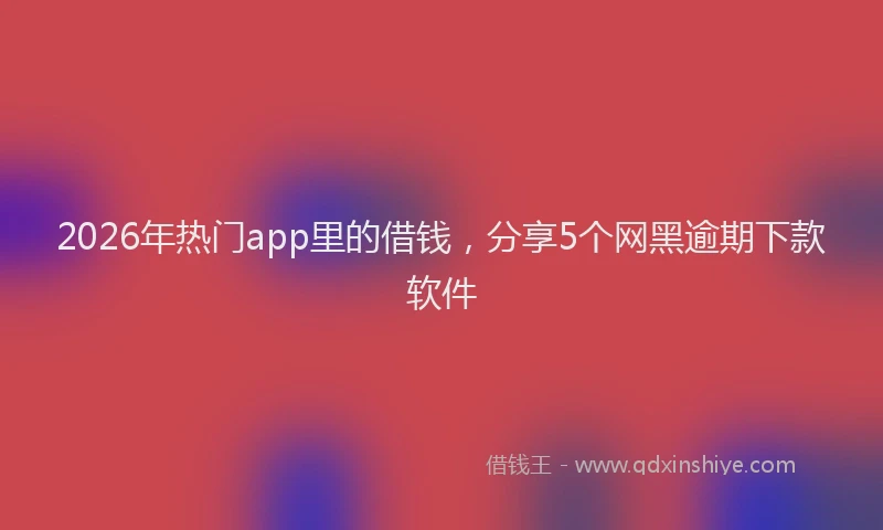 2026年热门app里的借钱，分享5个网黑逾期下款软件
