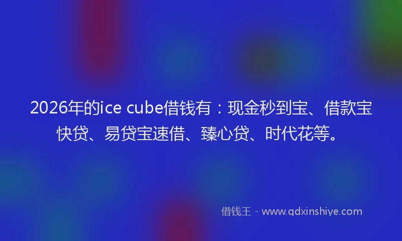 2026年的ice cube借钱有：现金秒到宝、借款宝快贷、易贷宝速借、臻心贷、时代花等。