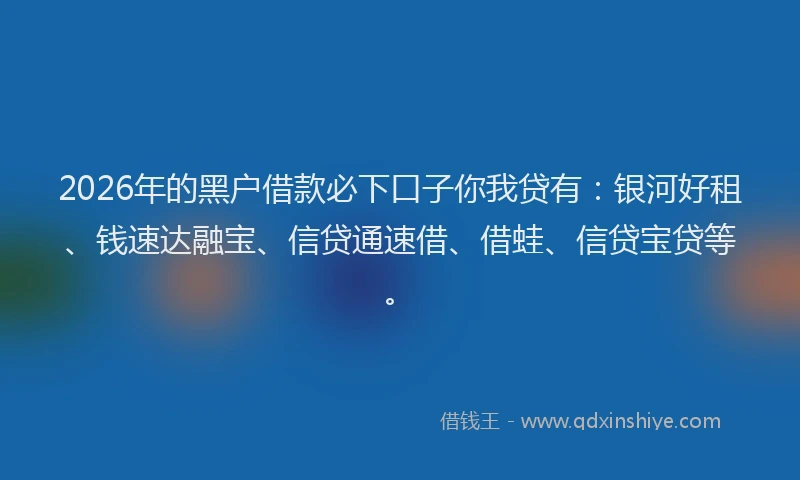 2026年的黑户借款必下口子你我贷有：银河好租、钱速达融宝、信贷通速借、借蛙、信贷宝贷等。