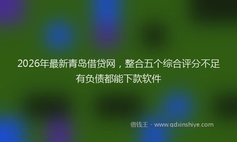 2026年最新青岛借贷网，整合五个综合评分不足有负债都能下款软件