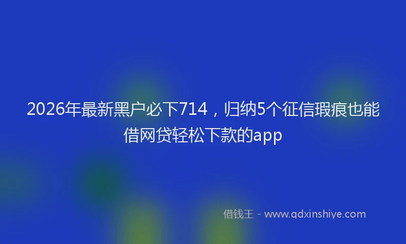 2026年最新黑户必下714，归纳5个征信瑕疵也能借网贷轻松下款的app