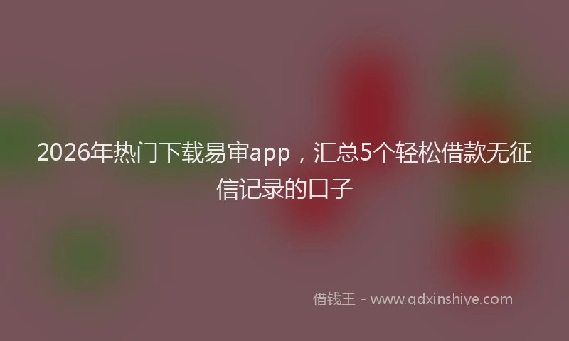 2026年热门下载易审app，汇总5个轻松借款无征信记录的口子