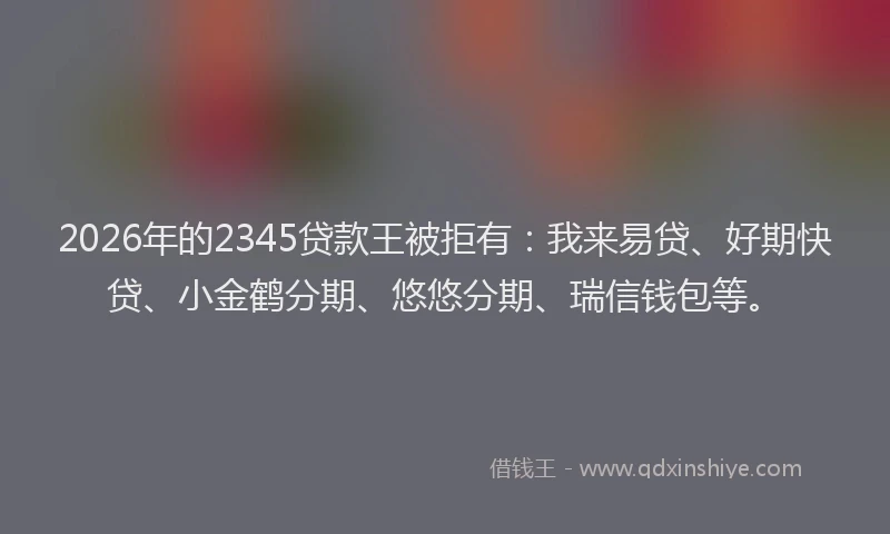 2026年的2345贷款王被拒有：我来易贷、好期快贷、小金鹤分期、悠悠分期、瑞信钱包等。