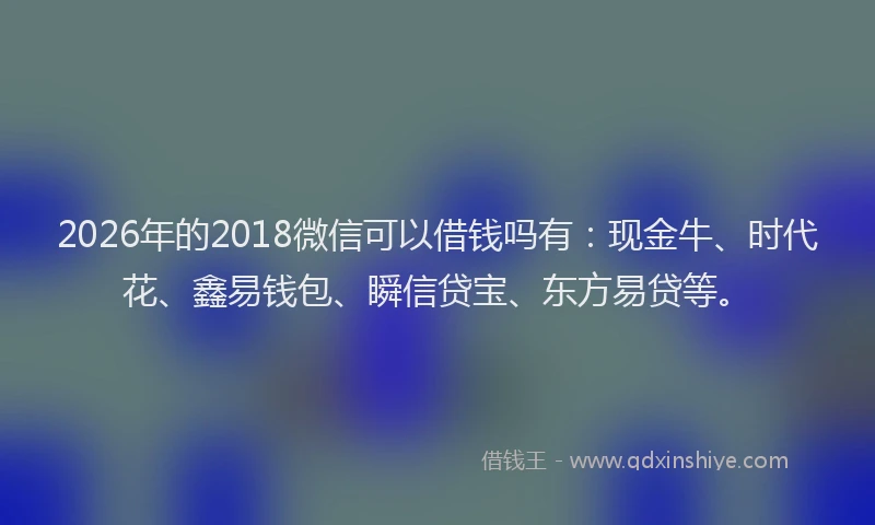 2026年的2018微信可以借钱吗有：现金牛、时代花、鑫易钱包、瞬信贷宝、东方易贷等。