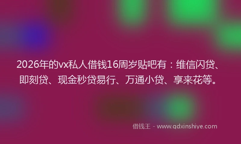 2026年的vx私人借钱16周岁贴吧有：维信闪贷、即刻贷、现金秒贷易行、万通小贷、享来花等。